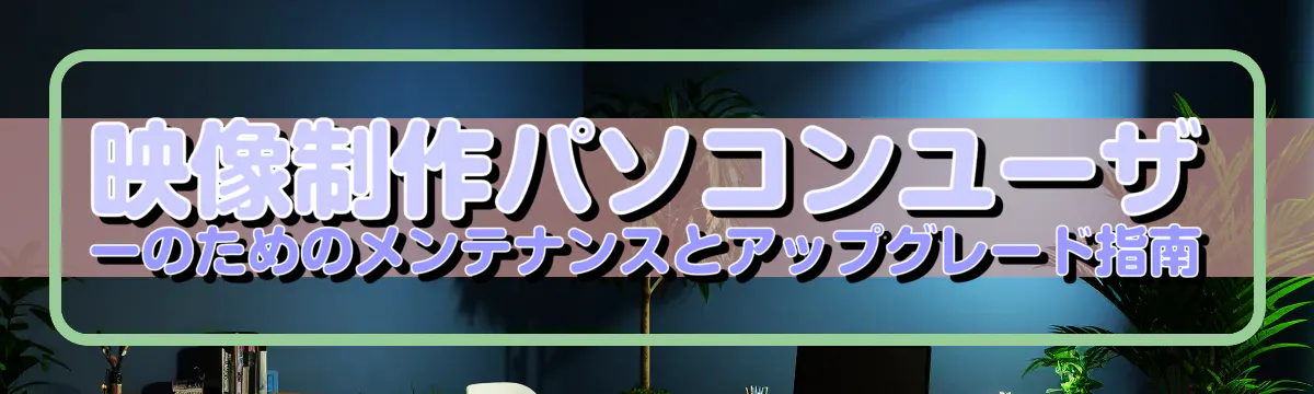 映像制作パソコンユーザーのためのメンテナンスとアップグレード指南