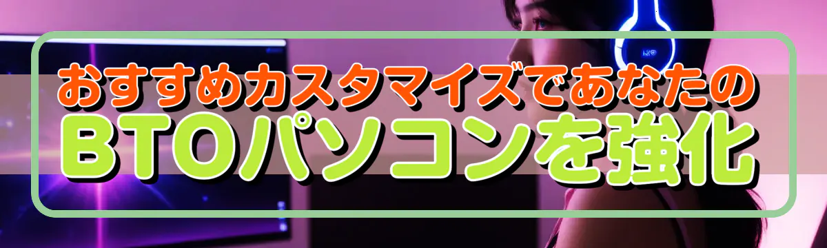 おすすめカスタマイズであなたのBTOパソコンを強化
